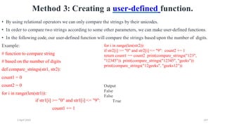 2 April 2022 147
Method 3: Creating a user-defined function.
• By using relational operators we can only compare the strings by their unicodes.
• In order to compare two strings according to some other parameters, we can make user-defined functions.
• In the following code, our user-defined function will compare the strings based upon the number of digits.
Example:
# function to compare string
# based on the number of digits
def compare_strings(str1, str2):
count1 = 0
count2 = 0
for i in range(len(str1)):
if str1[i] >= "0" and str1[i] <= "9":
count1 += 1
for i in range(len(str2)):
if str2[i] >= "0" and str2[i] <= "9": count2 += 1
return count1 == count2 print(compare_strings("123",
"12345")) print(compare_strings("12345", "geeks"))
print(compare_strings("12geeks", "geeks12"))
Output
False
False
True
 