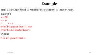 2 April 2022 156
Example
Print a message based on whether the condition is True or False:
Example
a = 200
b = 33
if b > a:
print("b is greater than a") else:
print("b is not greater than a")
Output
b is not greater than a
 