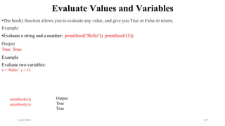 2 April 2022 157
Evaluate Values and Variables
•The bool() function allows you to evaluate any value, and give you True or False in return,
Example
•Evaluate a string and a number: print(bool("Hello")) print(bool(15))
Output
True True
Example
Evaluate two variables:
x = "Hello" y = 15
print(bool(x))
print(bool(y))
Output
True
True
 