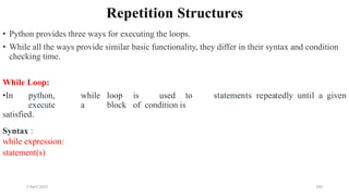 2 April 2022 160
Repetition Structures
• Python provides three ways for executing the loops.
• While all the ways provide similar basic functionality, they differ in their syntax and condition
checking time.
While Loop:
•In python, while loop is used to
execute a block of condition is
satisfied.
statements repeatedly until a given
Syntax :
while expression:
statement(s)
 