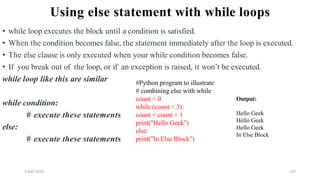 2 April 2022 162
Using else statement with while loops
• while loop executes the block until a condition is satisfied.
• When the condition becomes false, the statement immediately after the loop is executed.
• The else clause is only executed when your while condition becomes false.
• If you break out of the loop, or if an exception is raised, it won’t be executed.
while loop like this are similar
while condition:
# execute these statements
else:
# execute these statements
#Python program to illustrate
# combining else with while
count = 0
while (count < 3):
count = count + 1
print("Hello Geek")
else:
print("In Else Block")
Output:
Hello Geek
Hello Geek
Hello Geek
In Else Block
 