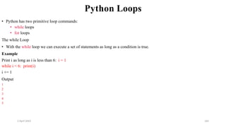 2 April 2022 165
Python Loops
• Python has two primitive loop commands:
• while loops
• for loops
The while Loop
• With the while loop we can execute a set of statements as long as a condition is true.
Example
Print i as long as i is less than 6: i = 1
while i < 6: print(i)
i += 1
Output
1
2
3
4
5
 
