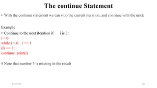 2 April 2022 167
The continue Statement
• With the continue statement we can stop the current iteration, and continue with the next:
Example
• Continue to the next iteration if i is 3:
i = 0
while i < 6: i += 1
ifi == 3:
continue print(i)
# Note that number 3 is missing in the result
 