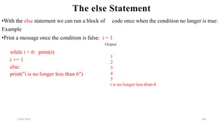 2 April 2022 168
The else Statement
while i < 6: print(i)
i += 1
else:
print("i is no longer less than 6")
•With the else statement we can run a block of code once when the condition no longer is true:
Example
•Print a message once the condition is false: i = 1
Output
1
2
3
4
5
i is no longer less than 6
 