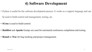 2 April 2022 17
4) Software Development
• Python is useful for the software development process. It works as a support language and can
be used to build control and management, testing, etc.
• SCons is used to build control.
• Buildbot and Apache Gumps are used for automated continuous compilation and testing.
• Round or Trac for bug tracking and project management.
 