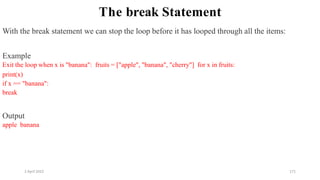 2 April 2022 171
The break Statement
With the break statement we can stop the loop before it has looped through all the items:
Example
Exit the loop when x is "banana": fruits = ["apple", "banana", "cherry"] for x in fruits:
print(x)
if x == "banana":
break
Output
apple banana
 