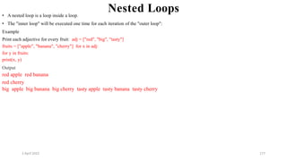 2 April 2022 177
Nested Loops
• A nested loop is a loop inside a loop.
• The "inner loop" will be executed one time for each iteration of the "outer loop":
Example
Print each adjective for every fruit: adj = ["red", "big", "tasty"]
fruits = ["apple", "banana", "cherry"] for x in adj:
for y in fruits:
print(x, y)
Output
red apple red banana
red cherry
big apple big banana big cherry tasty apple tasty banana tasty cherry
 