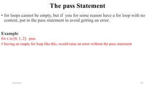 2 April 2022 178
The pass Statement
• for loops cannot be empty, but if you for some reason have a for loop with no
content, put in the pass statement to avoid getting an error.
Example
for x in [0, 1, 2]: pass
# having an empty for loop like this, would raise an error without the pass statement
 