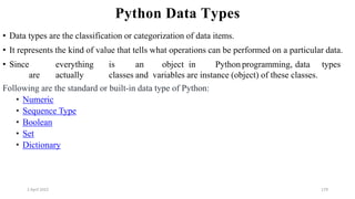 2 April 2022 179
Python Data Types
• Data types are the classification or categorization of data items.
• It represents the kind of value that tells what operations can be performed on a particular data.
• Since everything is an object in Python programming, data types
are actually classes and variables are instance (object) of these classes.
Following are the standard or built-in data type of Python:
• Numeric
• Sequence Type
• Boolean
• Set
• Dictionary
 