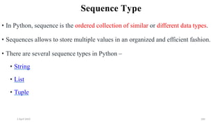 2 April 2022 185
Sequence Type
• In Python, sequence is the ordered collection of similar or different data types.
• Sequences allows to store multiple values in an organized and efficient fashion.
• There are several sequence types in Python –
• String
• List
• Tuple
 