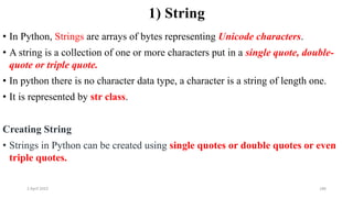 2 April 2022 186
1) String
• In Python, Strings are arrays of bytes representing Unicode characters.
• A string is a collection of one or more characters put in a single quote, double-
quote or triple quote.
• In python there is no character data type, a character is a string of length one.
• It is represented by str class.
Creating String
• Strings in Python can be created using single quotes or double quotes or even
triple quotes.
 