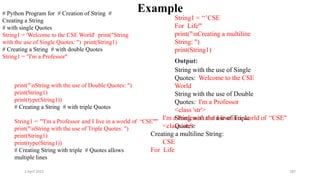 2 April 2022 187
Example
# Python Program for # Creation of String #
Creating a String
# with single Quotes
String1 = 'Welcome to the CSE World' print("String
with the use of Single Quotes: ") print(String1)
# Creating a String # with double Quotes
String1 = "I'm a Professor"
print("nString with the use of Double Quotes: ")
print(String1)
print(type(String1))
# Creating a String # with triple Quotes
String1 = '''I'm a Professor and I live in a world of “CSE"'''
print("nString with the use of Triple Quotes: ")
print(String1)
print(type(String1))
# Creating String with triple # Quotes allows
multiple lines
String1 = ‘‘’CSE
For Life'''
print("nCreating a multiline
String: ")
print(String1)
Output:
String with the use of Single
Quotes: Welcome to the CSE
World
String with the use of Double
Quotes: I'm a Professor
<class 'str'>
String with the use of Triple
Quotes:
I'm a Professor and I live in a world of “CSE"
<class 'str'>
Creating a multiline String:
CSE
For Life
 