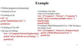 2 April 2022 189
Example
# Python program to demonstrate
# Creation of List
# Creating a List
List = []
print("Initial blank List: ")
print(List)
# Creating a List with
# the use of a String
List = [‘ComputerScienceEngineering']
print("nList with the use of String: ")
print(List)
# Creating a List with
# the use of multiple values
List = [“Computer", “Science", “Computer"]
print("nList containing multiple values: ")
print(List[0])
print(List[2])
# Creating a Multi-Dimensional List # (By Nesting a
list inside a List)
List = [[‘Computer', ‘Science'], [‘Engineering']]
print("nMulti-Dimensional List: ")
print(List)
 
