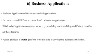 2 April 2022 19
6) Business Applications
• Business Applications differ from standard applications.
• E-commerce and ERP are an example of a business application.
• This kind of application requires extensively, scalability and readability, and Python provides
all these features.
• Python provides a Tryton platform which is used to develop the business application.
 