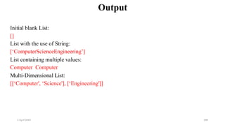 2 April 2022 190
Output
Initial blank List:
[]
List with the use of String:
[‘ComputerScienceEngineering’]
List containing multiple values:
Computer Computer
Multi-Dimensional List:
[[‘Computer', ‘Science'], [‘Engineering']]
 