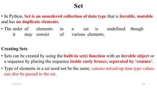 2 April 2022 196
Set
• In Python, Set is an unordered collection of data type that is iterable, mutable
and has no duplicate elements.
• The order of elements in a set is undefined though
it may consist of various elements.
Creating Sets
• Sets can be created by using the built-in set() function with an iterable object or
a sequence by placing the sequence inside curly braces, separated by ‘comma’.
• Type of elements in a set need not be the same, various mixed-up data type values
can also be passed to the set.
 