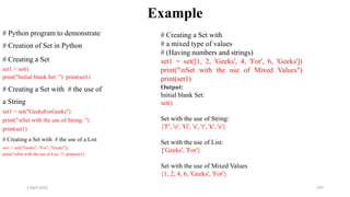 2 April 2022 197
Example
# Python program to demonstrate
# Creation of Set in Python
# Creating a Set
set1 = set()
print("Initial blank Set: ") print(set1)
# Creating a Set with # the use of
a String
set1 = set("GeeksForGeeks")
print("nSet with the use of String: ")
print(set1)
# Creating a Set with # the use of a List
set1 = set(["Geeks", "For", "Geeks"])
print("nSet with the use of List: ") print(set1)
# Creating a Set with
# a mixed type of values
# (Having numbers and strings)
set1 = set([1, 2, 'Geeks', 4, 'For', 6, 'Geeks'])
print("nSet with the use of Mixed Values")
print(set1)
Output:
Initial blank Set:
set()
Set with the use of String:
{'F', 'o', 'G', 's', 'r', 'k', 'e'}
Set with the use of List:
{'Geeks', 'For'}
Set with the use of Mixed Values
{1, 2, 4, 6, 'Geeks', 'For'}
 