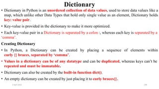 2 April 2022 198
Dictionary
• Dictionary in Python is an unordered collection of data values, used to store data values like a
map, which unlike other Data Types that hold only single value as an element, Dictionary holds
key: value pair.
• Key-value is provided in the dictionary to make it more optimized.
• Each key-value pair in a Dictionary is separated by a colon :, whereas each key is separated by a
‘comma’.
Creating Dictionary
• In Python, a Dictionary can be created by placing a sequence of elements within
curly {} braces, separated by ‘comma’.
• Values in a dictionary can be of any datatype and can be duplicated, whereas keys can’t be
repeated and must be immutable.
• Dictionary can also be created by the built-in function dict().
• An empty dictionary can be created by just placing it to curly braces{}.
 