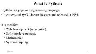 2 April 2022 2
What is Python?
• Python is a popular programming language.
• It was created by Guido van Rossum, and released in 1991.
It is used for:
• Web development (server-side),
• Software development,
• Mathematics,
• System scripting.
 