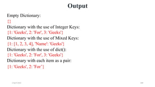 2 April 2022 200
Output
Empty Dictionary:
{}
Dictionary with the use of Integer Keys:
{1: 'Geeks', 2: 'For', 3: 'Geeks'}
Dictionary with the use of Mixed Keys:
{1: [1, 2, 3, 4], 'Name': 'Geeks'}
Dictionary with the use of dict():
{1: 'Geeks', 2: 'For', 3: 'Geeks'}
Dictionary with each item as a pair:
{1: 'Geeks', 2: 'For’}
 
