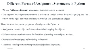 2 April 2022 201
Different Forms of Assignment Statements in Python
• We use Python assignment statements to assign objects to names.
• The target of an assignment statement is written on the left side of the equal sign (=), and the
object on the right can be an arbitrary expression that computes an object.
There are some important properties of assignment in Python :-
• Assignment creates object references instead of copying the objects.
• Python creates a variable name the first time when they are assigned a value.
• Names must be assigned before being referenced.
• There are some operations that perform assignments implicitly.
 