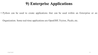 2 April 2022 22
9) Enterprise Applications
• Python can be used to create applications that can be used within an Enterprise or an
Organization. Some real-time applications are OpenERP, Tryton, Picalo, etc.
 