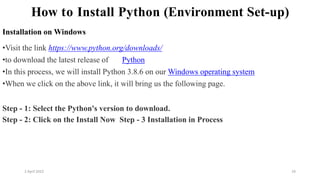 2 April 2022 24
How to Install Python (Environment Set-up)
Installation on Windows
•Visit the link https://www.python.org/downloads/
•to download the latest release of Python
•In this process, we will install Python 3.8.6 on our Windows operating system
•When we click on the above link, it will bring us the following page.
Step - 1: Select the Python's version to download.
Step - 2: Click on the Install Now Step - 3 Installation in Process
 