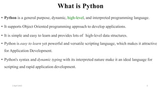 2 April 2022 3
What is Python
• Python is a general purpose, dynamic, high-level, and interpreted programming language.
• It supports Object Oriented programming approach to develop applications.
• It is simple and easy to learn and provides lots of high-level data structures.
• Python is easy to learn yet powerful and versatile scripting language, which makes it attractive
for Application Development.
• Python's syntax and dynamic typing with its interpreted nature make it an ideal language for
scripting and rapid application development.
 