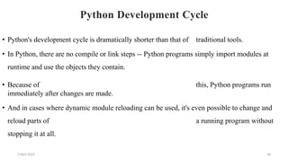 2 April 2022 30
Python Development Cycle
• Python's development cycle is dramatically shorter than that of traditional tools.
• In Python, there are no compile or link steps -- Python programs simply import modules at
runtime and use the objects they contain.
• Because of this, Python programs run
immediately after changes are made.
• And in cases where dynamic module reloading can be used, it's even possible to change and
reload parts of a running program without
stopping it at all.
 