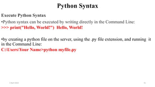 2 April 2022 31
Python Syntax
Execute Python Syntax
•Python syntax can be executed by writing directly in the Command Line:
>>> print("Hello, World!") Hello, World!
•by creating a python file on the server, using the .py file extension, and running it
in the Command Line:
C:UsersYour Name>python myfile.py
 