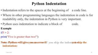 Python Indentation
• Indentation refers to the spaces at the beginning of a code line.
• Where in other programming languages the indentation in code is for
readability only, the indentation in Python is very important.
• Python uses indentation to indicate a block of code.
Example
if5 > 2:
print("Five is greater than two!")
Note: Python will give you an error if you skip the
indentation:
2 April 2022 32
 