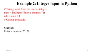 2 April 2022 35
Example 2: Integer input in Python
# Taking input from the user as integer
num = int(input("Enter a number: "))
add = num + 1
# Output print(add)
Output:
Enter a number: 25 26
 