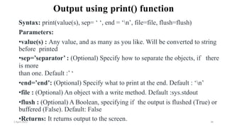 2 April 2022 36
Output using print() function
Syntax: print(value(s), sep= ‘ ‘, end = ‘n’, file=file, flush=flush)
Parameters:
•value(s) : Any value, and as many as you like. Will be converted to string
before printed
•sep=’separator’ : (Optional) Specify how to separate the objects, if there
is more
than one. Default :’ ‘
•end=’end’: (Optional) Specify what to print at the end. Default : ‘n’
•file : (Optional) An object with a write method. Default :sys.stdout
•flush : (Optional) A Boolean, specifying if the output is flushed (True) or
buffered (False). Default: False
•Returns: It returns output to the screen.
 