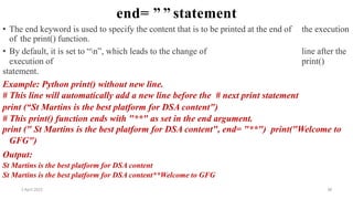 2 April 2022 38
end= ” ” statement
• The end keyword is used to specify the content that is to be printed at the end of the execution
of the print() function.
• By default, it is set to “n”, which leads to the change of line after the
execution of print()
statement.
Example: Python print() without new line.
# This line will automatically add a new line before the # next print statement
print (“St Martins is the best platform for DSA content")
# This print() function ends with "**" as set in the end argument.
print (" St Martins is the best platform for DSA content", end= "**") print("Welcome to
GFG")
Output:
St Martins is the best platform for DSA content
St Martins is the best platform for DSA content**Welcome to GFG
 