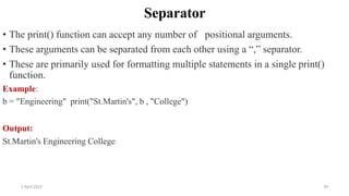 2 April 2022 39
Separator
• The print() function can accept any number of positional arguments.
• These arguments can be separated from each other using a “,” separator.
• These are primarily used for formatting multiple statements in a single print()
function.
Example:
b = "Engineering" print("St.Martin's", b , "College")
Output:
St.Martin's Engineering College
 