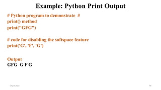 2 April 2022 40
Example: Python Print Output
# Python program to demonstrate #
print() method
print("GFG")
# code for disabling the softspace feature
print('G', 'F', 'G’)
Output
GFG G F G
 