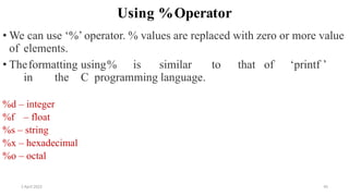 2 April 2022 45
Using %Operator
• We can use ‘%’ operator. % values are replaced with zero or more value
of elements.
• Theformatting using% is similar to that of ‘printf ’
in the C programming language.
%d – integer
%f – float
%s – string
%x – hexadecimal
%o – octal
 
