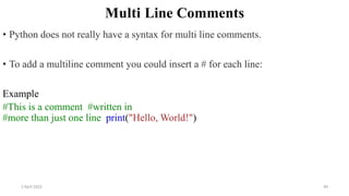 2 April 2022 49
Multi Line Comments
• Python does not really have a syntax for multi line comments.
• To add a multiline comment you could insert a # for each line:
Example
#This is a comment #written in
#more than just one line print("Hello, World!")
 