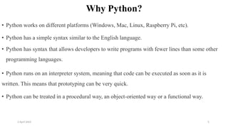 2 April 2022 5
Why Python?
• Python works on different platforms (Windows, Mac, Linux, Raspberry Pi, etc).
• Python has a simple syntax similar to the English language.
• Python has syntax that allows developers to write programs with fewer lines than some other
programming languages.
• Python runs on an interpreter system, meaning that code can be executed as soon as it is
written. This means that prototyping can be very quick.
• Python can be treated in a procedural way, an object-oriented way or a functional way.
 