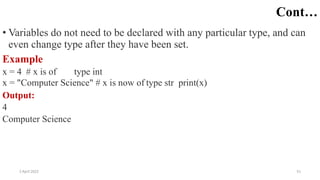 2 April 2022 51
Cont…
• Variables do not need to be declared with any particular type, and can
even change type after they have been set.
Example
x = 4 # x is of type int
x = "Computer Science" # x is now of type str print(x)
Output:
4
Computer Science
 