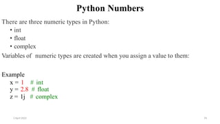 2 April 2022 74
Python Numbers
There are three numeric types in Python:
• int
• float
• complex
Variables of numeric types are created when you assign a value to them:
Example
x = 1 # int
y = 2.8 # float
z = 1j # complex
 