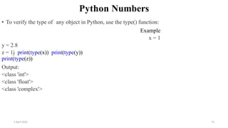 2 April 2022 75
Python Numbers
• To verify the type of any object in Python, use the type() function:
Example
x = 1
y = 2.8
z = 1j print(type(x)) print(type(y))
print(type(z))
Output:
<class 'int'>
<class 'float'>
<class 'complex'>
 