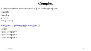 2 April 2022 78
Complex
•Complex numbers are written with a "j" as the imaginary part:
Example
Complex:
x = 3+5j
y = 5j z = -5j
print(type(x)) print(type(y)) print(type(z))
Output
<class 'complex'>
<class 'complex'>
<class 'complex'>
 