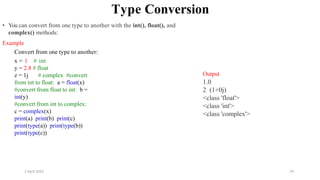 2 April 2022 79
Type Conversion
• You can convert from one type to another with the int(), float(), and
complex() methods:
Example
Convert from one type to another:
x = 1 # int
y = 2.8 # float
z = 1j # complex #convert
from int to float: a = float(x)
#convert from float to int: b =
int(y)
#convert from int to complex:
c = complex(x)
print(a) print(b) print(c)
print(type(a)) print(type(b))
print(type(c))
Output
1.0
2 (1+0j)
<class 'float'>
<class 'int'>
<class 'complex'>
 