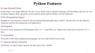2 April 2022 9
Python Features
8) Large Standard Library
•It provides a vast range oflibraries for the various fields such as machine learning, web developer, and also for the
scripting. Django, flask, pyramids are the popular framework for Python web development.
9) GUI Programming Support
•Graphical User Interface is used for the developing Desktop application. PyQT5, Tkinter, Kivy are the libraries
which are used for developing the web application.
10) Integrated
•It can be easily integrated with languages like C, C++, and JAVA, etc. Python runs code line by line like C,C++
Java.
11. Embeddable
•The code of the other programming language can use in the Python source code.
12. Dynamic Memory Allocation
•In Python, we don't need to specify the data-type of the variable.
 