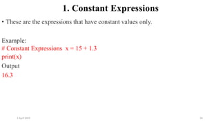 2 April 2022 95
1. Constant Expressions
• These are the expressions that have constant values only.
Example:
# Constant Expressions x = 15 + 1.3
print(x)
Output
16.3
 