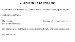 2 April 2022 96
2. Arithmetic Expressions
• An arithmetic expression is a combination of numeric values, operators, and
sometimes parenthesis.
• The result of this type of expression is
also a numeric value.
• The operators used in these expressions are arithmetic operators like addition,
subtraction, etc.
 