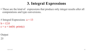 2 April 2022 99
3. Integral Expressions
• These are the kind of expressions that produce only integer results after all
computations and type conversions.
# Integral Expressions a = 13
b = 12.0
c = a + int(b) print(c)
Output
25
 