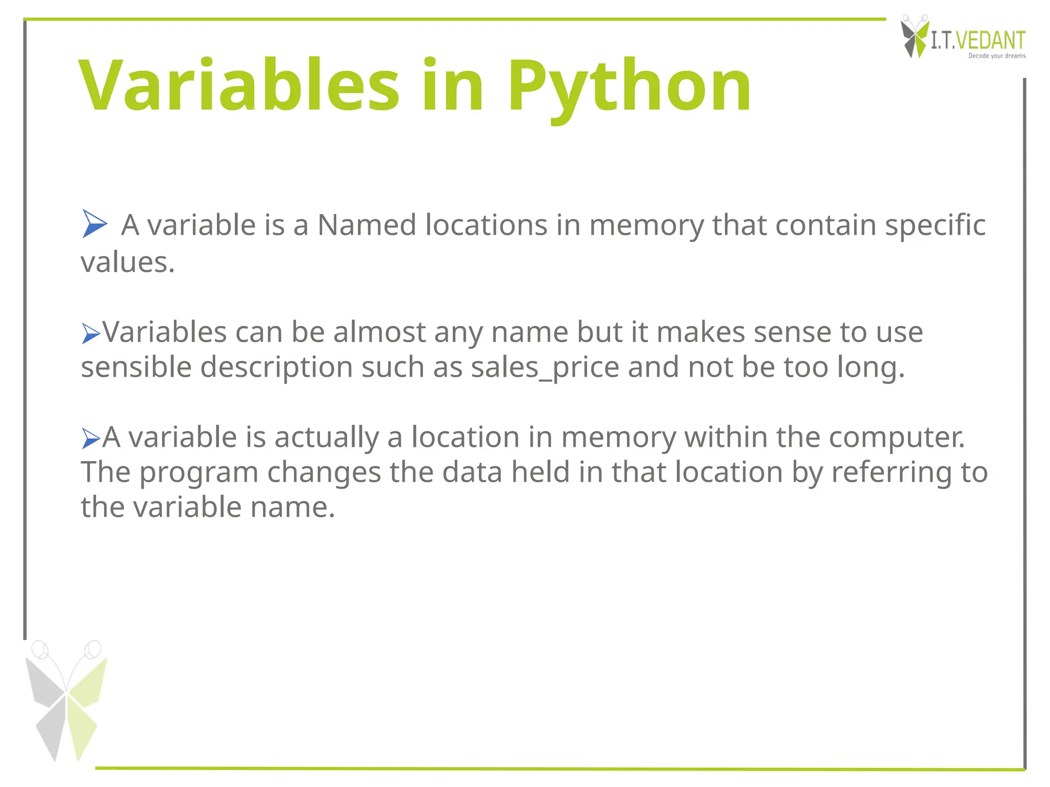 Variables in Python
⮚ A variable is a Named locations in memory that contain specific
values.
⮚Variables can be almost any name but it makes sense to use
sensible description such as sales_price and not be too long.
⮚A variable is actually a location in memory within the computer.
The program changes the data held in that location by referring to
the variable name.
 