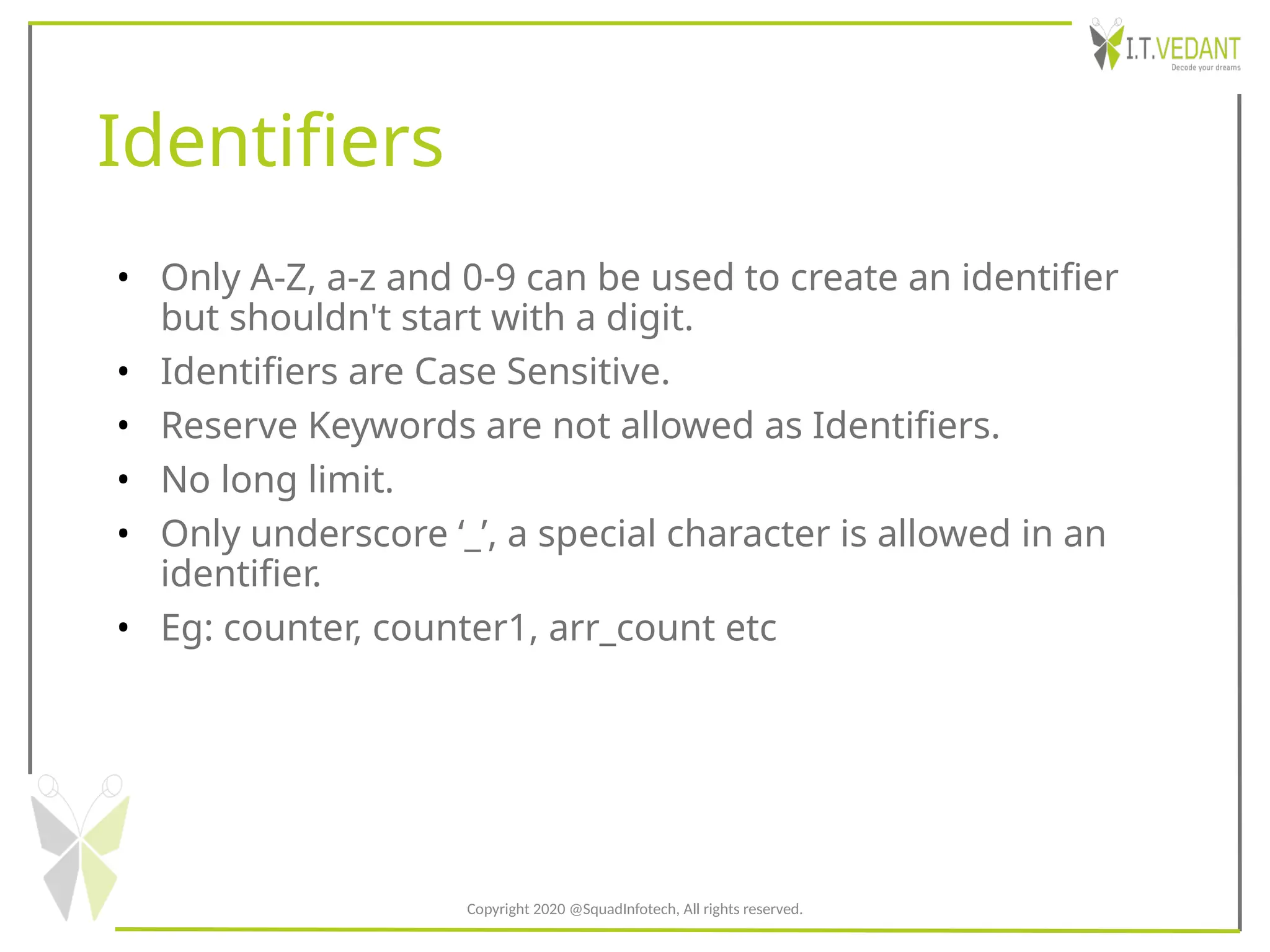 Identifiers
• Only A-Z, a-z and 0-9 can be used to create an identifier
but shouldn't start with a digit.
• Identifiers are Case Sensitive.
• Reserve Keywords are not allowed as Identifiers.
• No long limit.
• Only underscore ‘_’, a special character is allowed in an
identifier.
• Eg: counter, counter1, arr_count etc
Copyright 2020 @SquadInfotech, All rights reserved.
 